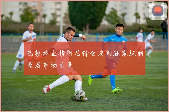巴黎终止穆阿尼转会谈判独家权利重启市场竞争