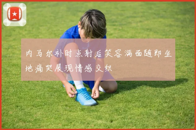 内马尔补时点射后笑容满面随即坐地痛哭展现情感交织