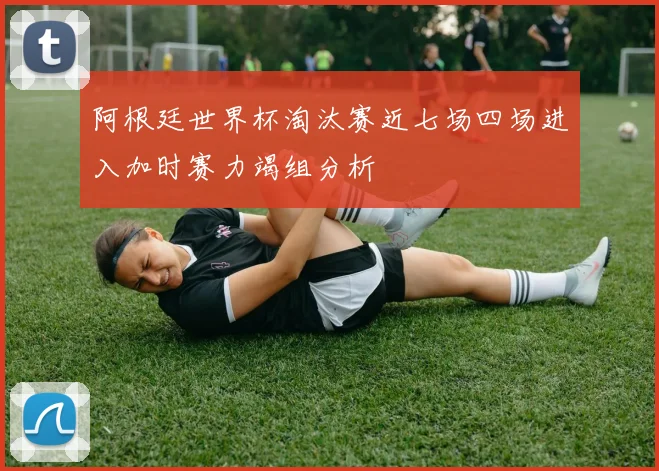 阿根廷世界杯淘汰赛近七场四场进入加时赛力竭组分析