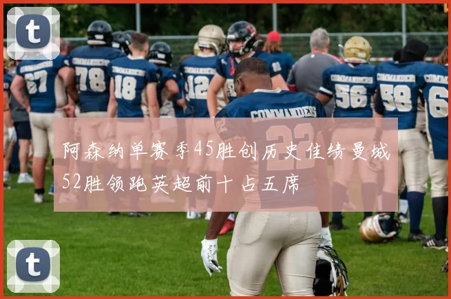 阿森纳单赛季45胜创历史佳绩曼城52胜领跑英超前十占五席