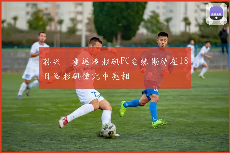 孙兴慜重返洛杉矶FC合练期待在18日洛杉矶德比中亮相