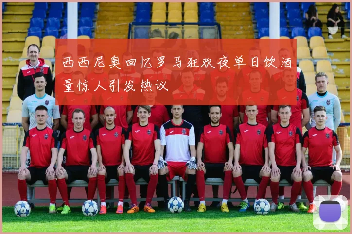 西西尼奥回忆罗马狂欢夜单日饮酒量惊人引发热议