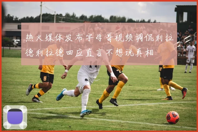 热火媒体发布字母哥视频调侃利拉德利拉德回应直言不想说真相