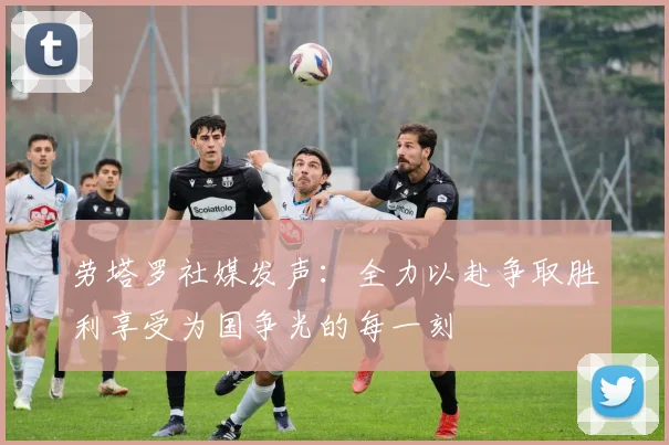 劳塔罗社媒发声：全力以赴争取胜利享受为国争光的每一刻