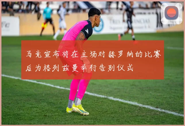 马竞宣布将在主场对赫罗纳的比赛后为格列兹曼举行告别仪式