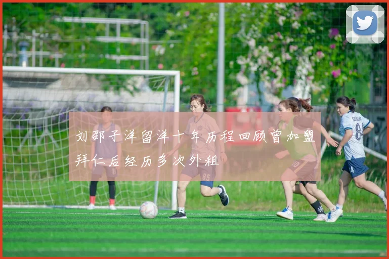 刘邵子洋留洋十年历程回顾曾加盟拜仁后经历多次外租