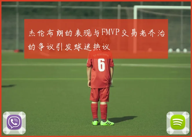 杰伦布朗的表现与FMVP交易老乔治的争议引发球迷热议