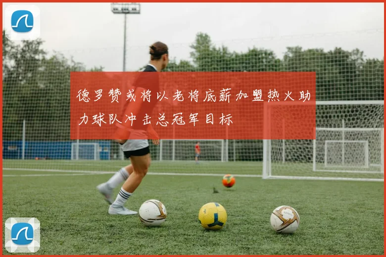 德罗赞或将以老将底薪加盟热火助力球队冲击总冠军目标
