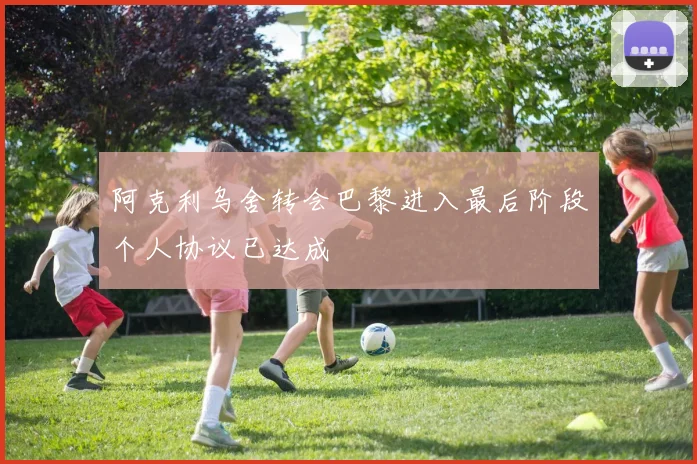 阿克利乌舍转会巴黎进入最后阶段个人协议已达成