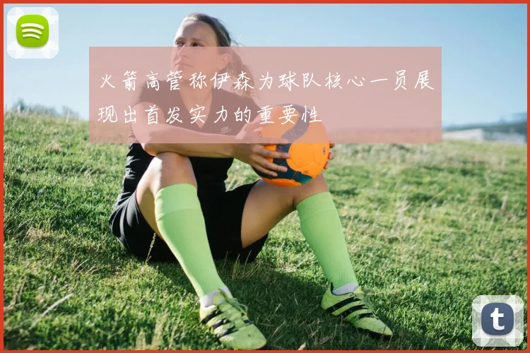火箭高管称伊森为球队核心一员展现出首发实力的重要性