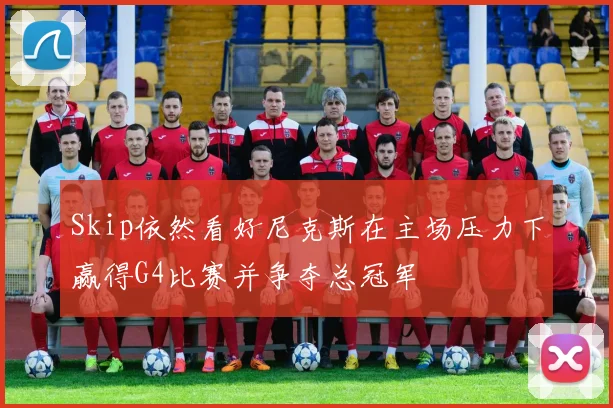 Skip依然看好尼克斯在主场压力下赢得G4比赛并争夺总冠军