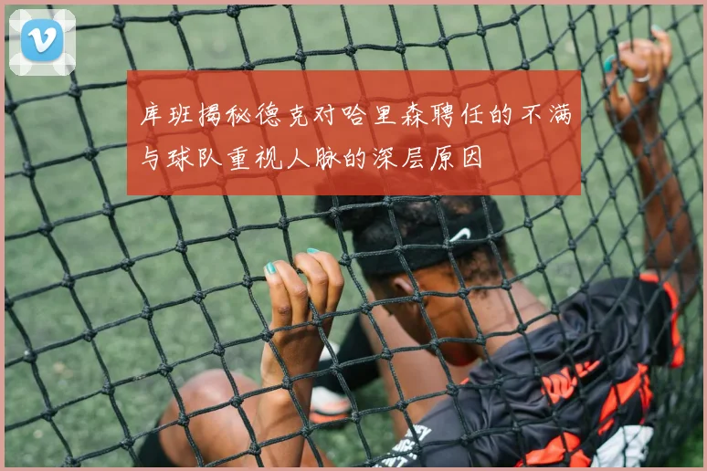 库班揭秘德克对哈里森聘任的不满与球队重视人脉的深层原因