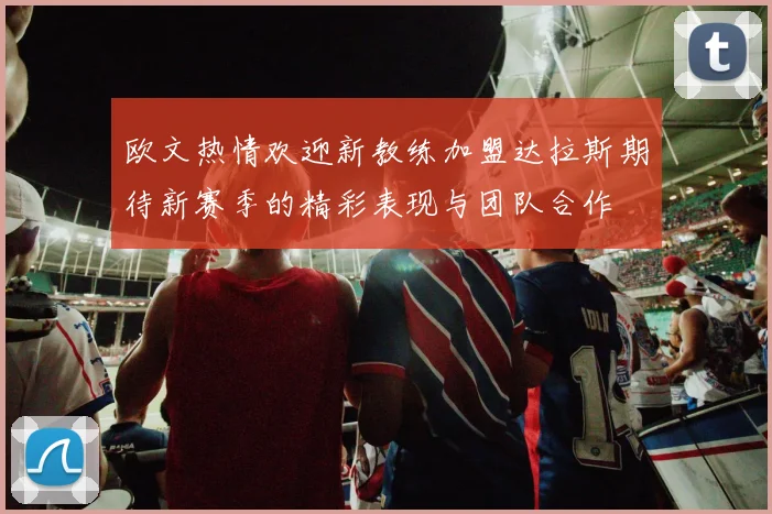 欧文热情欢迎新教练加盟达拉斯期待新赛季的精彩表现与团队合作