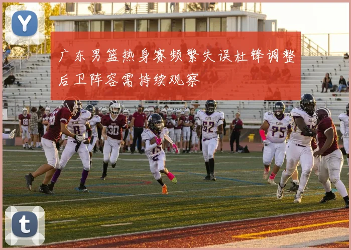 广东男篮热身赛频繁失误杜锋调整后卫阵容需持续观察