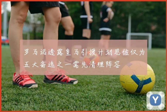 罗马诺透露皇马引援计划恩佐仅为五大备选之一需先清理阵容