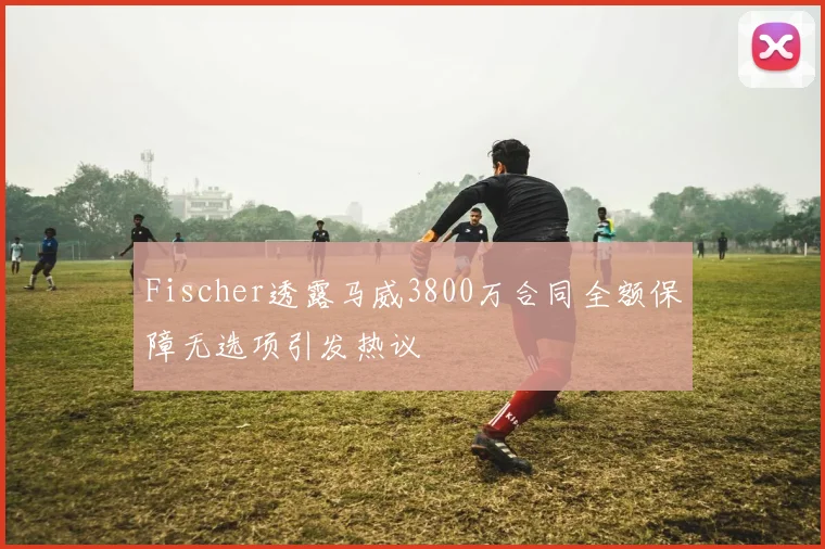 Fischer透露马威3800万合同全额保障无选项引发热议