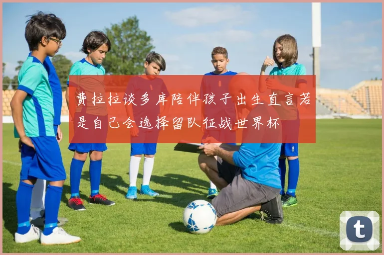 费拉拉谈多库陪伴孩子出生直言若是自己会选择留队征战世界杯