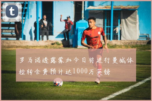 罗马诺透露蒙加今日将进行曼城体检转会费预计达1000万英镑