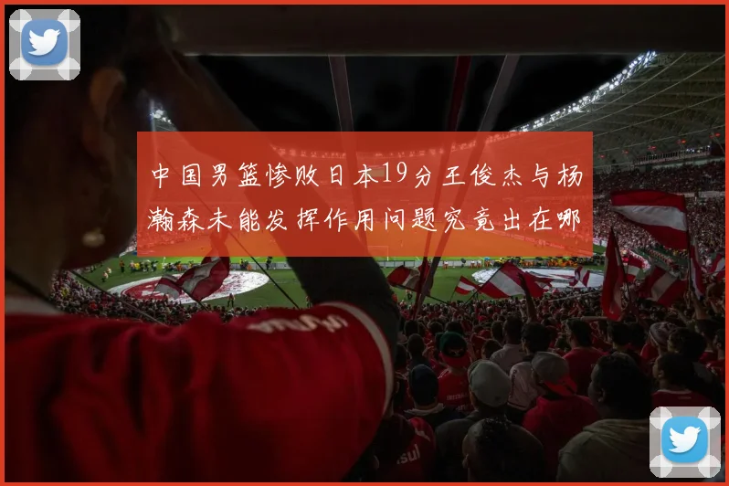 中国男篮惨败日本19分王俊杰与杨瀚森未能发挥作用问题究竟出在哪儿