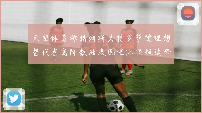 天空体育称措利斯为特罗萨德理想替代者高阶数据表现堪比顶级边锋
